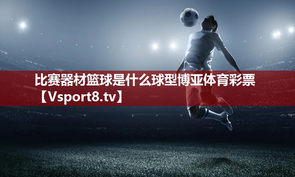 比赛器材篮球是什么球型博亚体育彩票