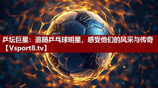 乒坛巨星：追随乒乓球明星，感受他们的风采与传奇